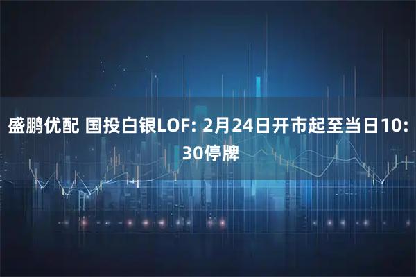 盛鹏优配 国投白银LOF: 2月24日开市起至当日10: 30停牌