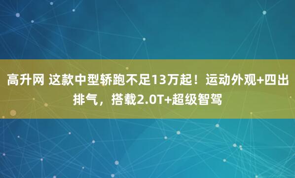 高升网 这款中型轿跑不足13万起！运动外观+四出排气，搭载2.0T+超级智驾