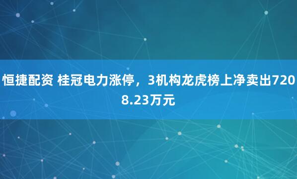 恒捷配资 桂冠电力涨停，3机构龙虎榜上净卖出7208.23万元