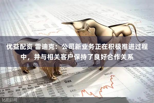 优益配资 雷迪克：公司新业务正在积极推进过程中，并与相关客户保持了良好合作关系