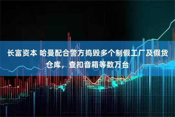 长富资本 哈曼配合警方捣毁多个制假工厂及假货仓库，查扣音箱等数万台