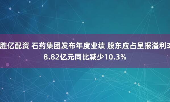 胜亿配资 石药集团发布年度业绩 股东应占呈报溢利38.82亿元同比减少10.3%