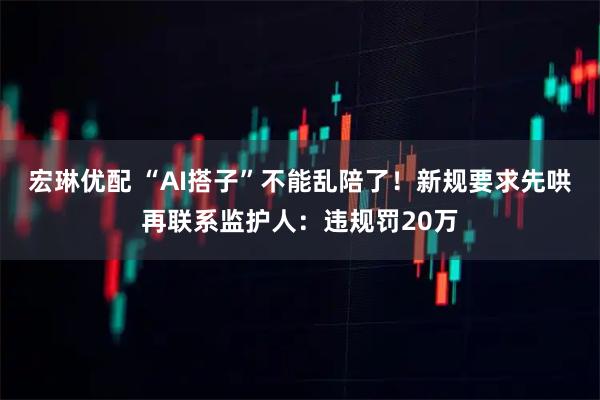 宏琳优配 “AI搭子”不能乱陪了！新规要求先哄再联系监护人：违规罚20万