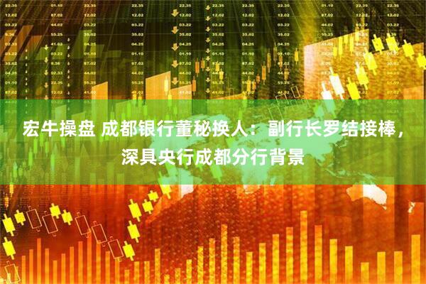 宏牛操盘 成都银行董秘换人：副行长罗结接棒，深具央行成都分行背景