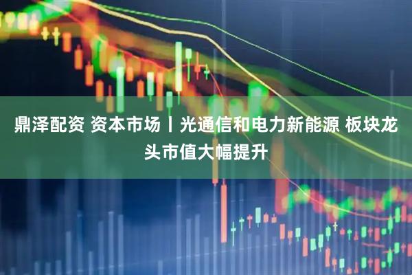 鼎泽配资 资本市场丨光通信和电力新能源 板块龙头市值大幅提升