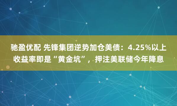 驰盈优配 先锋集团逆势加仓美债：4.25%以上收益率即是“黄金坑”，押注美联储今年降息