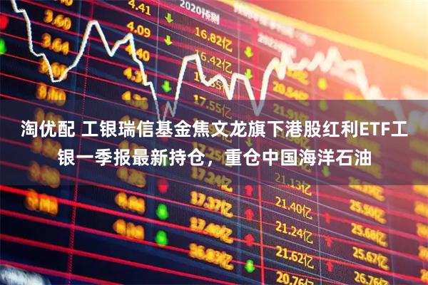 淘优配 工银瑞信基金焦文龙旗下港股红利ETF工银一季报最新持仓，重仓中国海洋石油