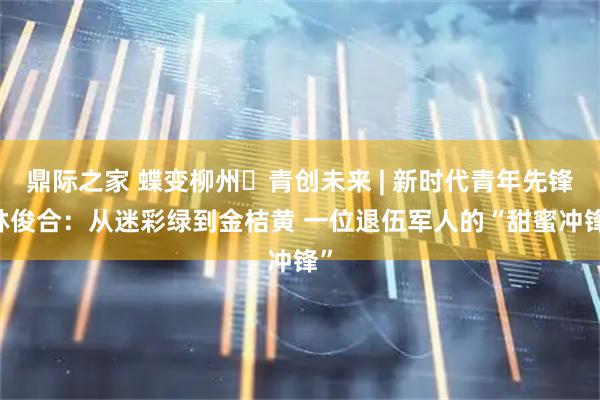 鼎际之家 蝶变柳州・青创未来 | 新时代青年先锋 林俊合：从迷彩绿到金桔黄 一位退伍军人的“甜蜜冲锋”