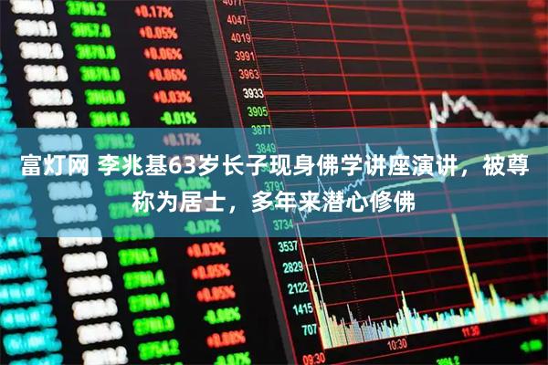 富灯网 李兆基63岁长子现身佛学讲座演讲，被尊称为居士，多年来潜心修佛