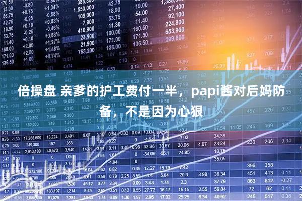 倍操盘 亲爹的护工费付一半,papi酱对后妈防备,不是因为心狠