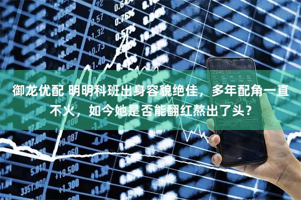 御龙优配 明明科班出身容貌绝佳，多年配角一直不火，如今她是否能翻红熬出了头？