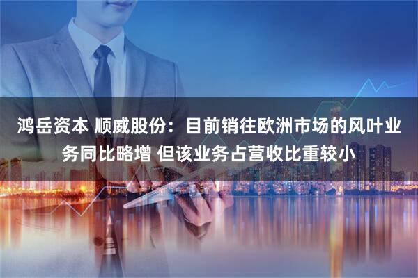 鸿岳资本 顺威股份：目前销往欧洲市场的风叶业务同比略增 但该业务占营收比重较小