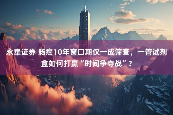 永崋证券 肠癌10年窗口期仅一成筛查，一管试剂盒如何打赢“时间争夺战”？