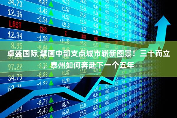 卓盛国际 擘画中部支点城市崭新图景!三十而立,泰州如何奔赴下一个五年