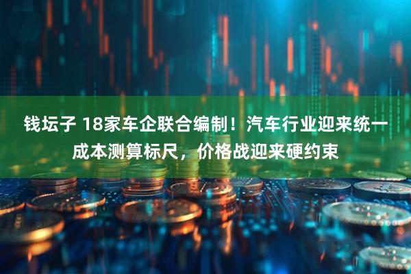 钱坛子 18家车企联合编制!汽车行业迎来统一成本测算标尺,价格战迎来硬约束