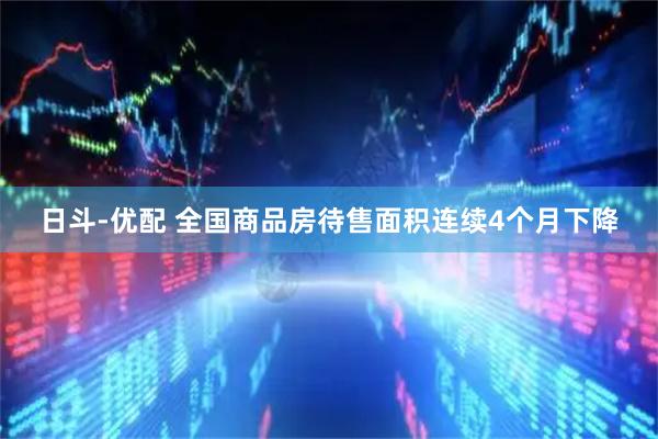 日斗-优配 全国商品房待售面积连续4个月下降