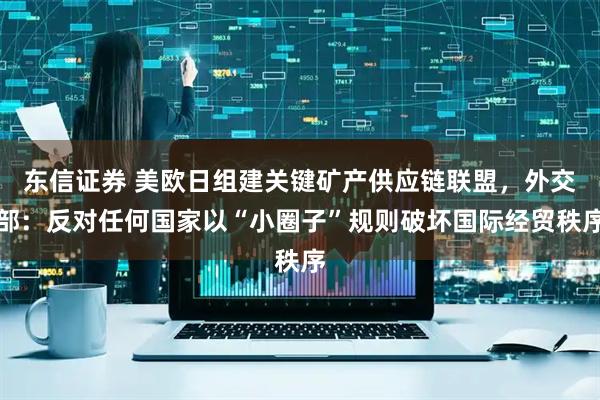 东信证券 美欧日组建关键矿产供应链联盟，外交部：反对任何国家以“小圈子”规则破坏国际经贸秩序