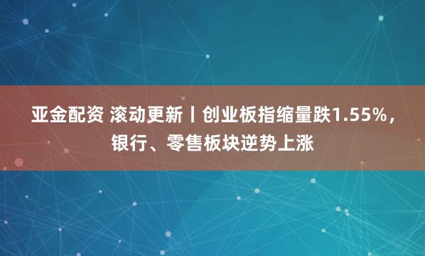 亚金配资 滚动更新丨创业板指缩量跌1.55%，银行、零售板块逆势上涨