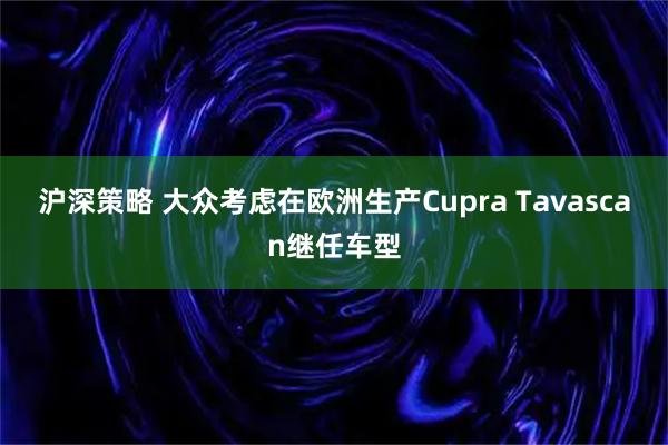 沪深策略 大众考虑在欧洲生产Cupra Tavascan继任车型