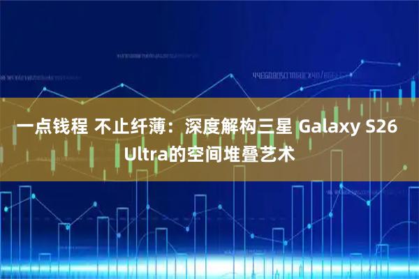 一点钱程 不止纤薄：深度解构三星 Galaxy S26 Ultra的空间堆叠艺术