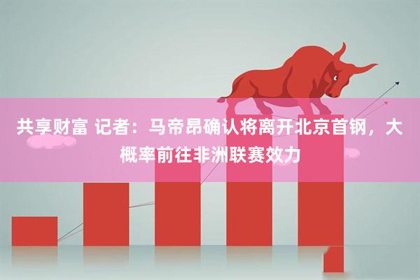 共享财富 记者：马帝昂确认将离开北京首钢，大概率前往非洲联赛效力