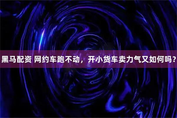 黑马配资 网约车跑不动，开小货车卖力气又如何吗？