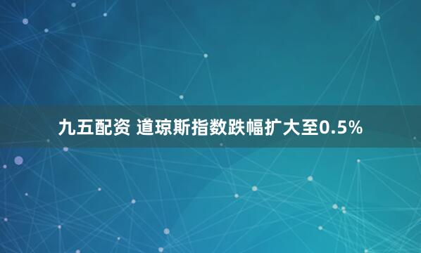 九五配资 道琼斯指数跌幅扩大至0.5%