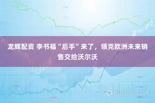 龙辉配资 李书福“后手”来了，领克欧洲未来销售交给沃尔沃