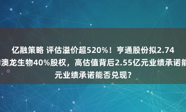 亿融策略 评估溢价超520%！亨通股份拟2.74亿元收购澳龙生物40%股权，高估值背后2.55亿元业绩承诺能否兑现？