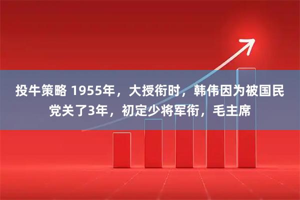 投牛策略 1955年，大授衔时，韩伟因为被国民党关了3年，初定少将军衔，毛主席