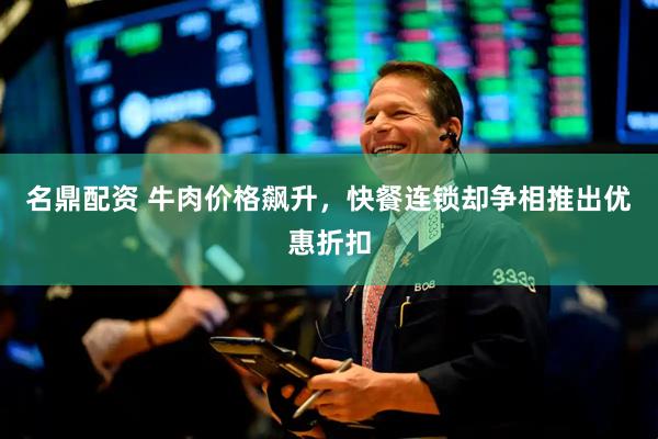 名鼎配资 牛肉价格飙升，快餐连锁却争相推出优惠折扣