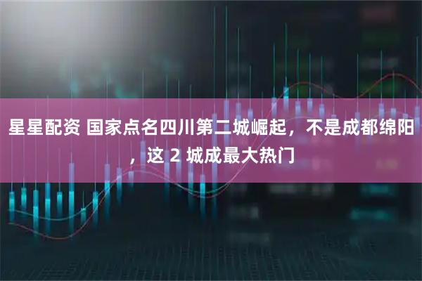星星配资 国家点名四川第二城崛起，不是成都绵阳，这 2 城成最大热门