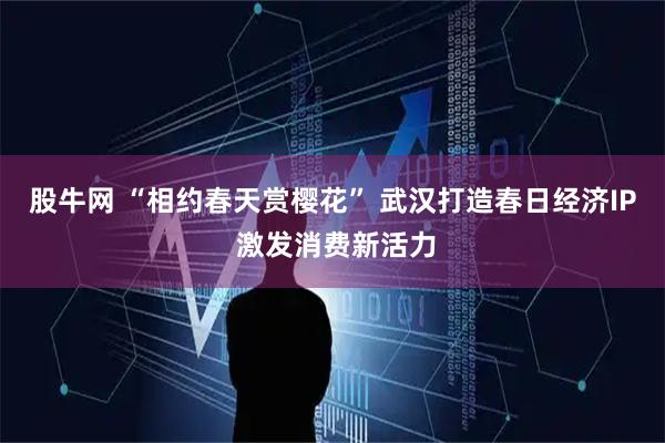 股牛网 “相约春天赏樱花” 武汉打造春日经济IP 激发消费新活力