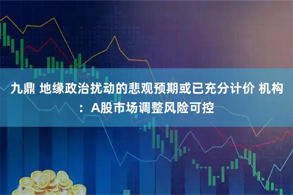 九鼎 地缘政治扰动的悲观预期或已充分计价 机构：A股市场调整风险可控