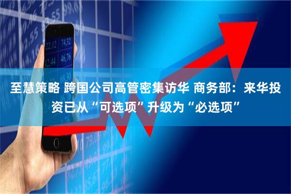 至慧策略 跨国公司高管密集访华 商务部：来华投资已从“可选项”升级为“必选项”