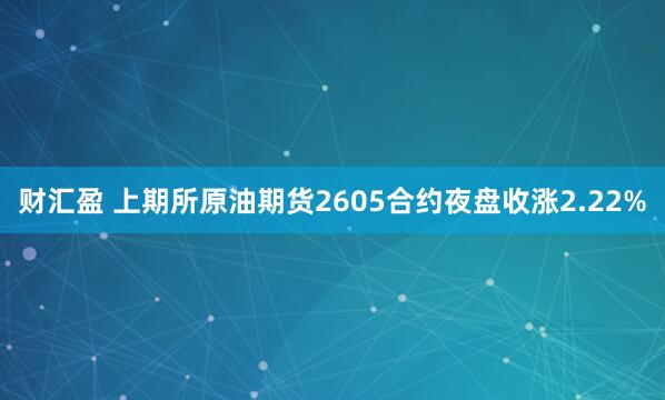 财汇盈 上期所原油期货2605合约夜盘收涨2.22%