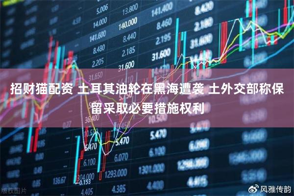 招财猫配资 土耳其油轮在黑海遭袭 土外交部称保留采取必要措施权利
