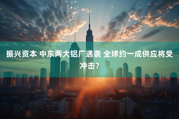 振兴资本 中东两大铝厂遇袭 全球约一成供应将受冲击？