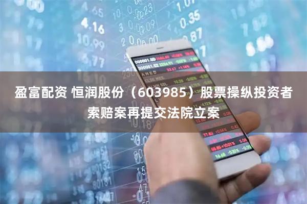 盈富配资 恒润股份（603985）股票操纵投资者索赔案再提交法院立案