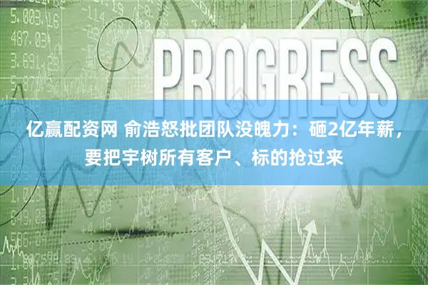 亿赢配资网 俞浩怒批团队没魄力：砸2亿年薪，要把宇树所有客户、标的抢过来