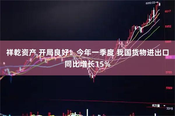 祥乾资产 开局良好！今年一季度 我国货物进出口同比增长15%