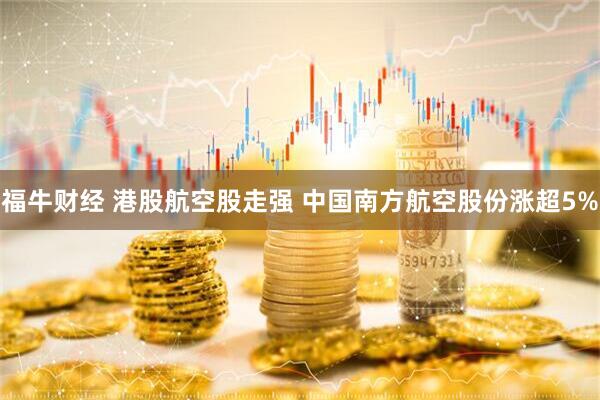 福牛财经 港股航空股走强 中国南方航空股份涨超5%