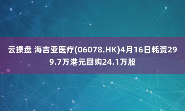 云操盘 海吉亚医疗(06078.HK)4月16日耗资299.7万港元回购24.1万股