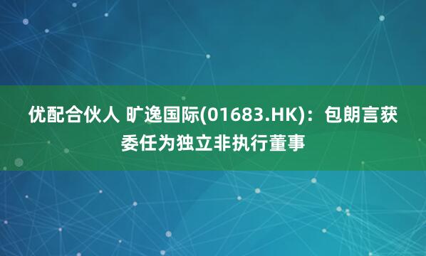 优配合伙人 旷逸国际(01683.HK)：包朗言获委任为独立非执行董事