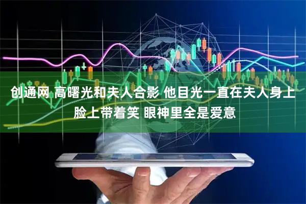 创通网 高曙光和夫人合影 他目光一直在夫人身上 脸上带着笑 眼神里全是爱意