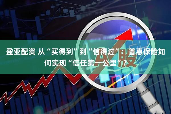 盈亚配资 从“买得到”到“信得过”：普惠保险如何实现“信任第一公里”？