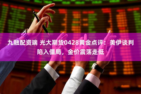 九融配资端 光大期货0428黄金点评:美伊谈判陷入僵局,金价震荡走低