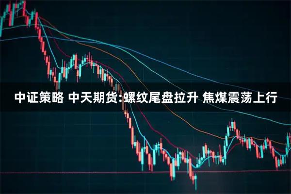 中证策略 中天期货:螺纹尾盘拉升 焦煤震荡上行