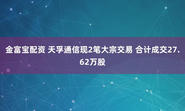 金富宝配资 天孚通信现2笔大宗交易 合计成交27.62万股