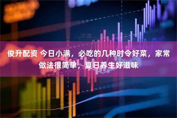 俊升配资 今日小满，必吃的几种时令好菜，家常做法很简单，夏日养生好滋味